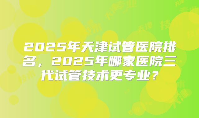 2025年天津试管医院排名，2025年哪家医院三代试管技术更专业？
