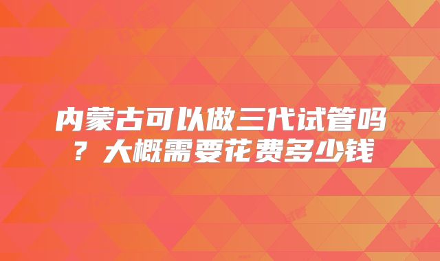 内蒙古可以做三代试管吗?大概需要花费多少钱