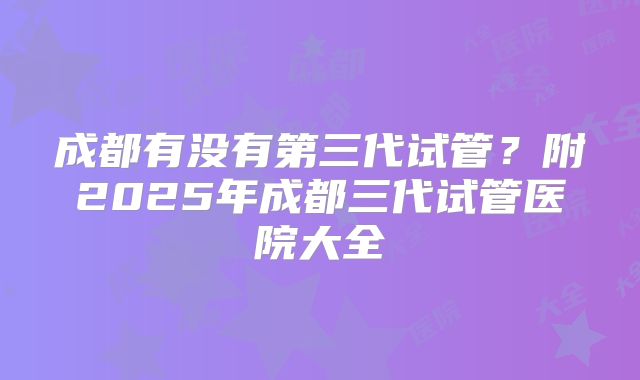 成都有没有第三代试管？附2025年成都三代试管医院大全