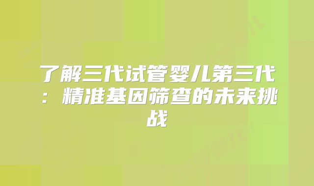 了解三代试管婴儿第三代:精准基因筛查的未来挑战