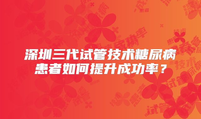 深圳三代试管技术糖尿病患者如何提升成功率？