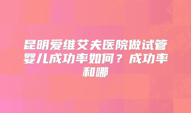 昆明爱维艾夫医院做试管婴儿成功率如何?成功率和哪