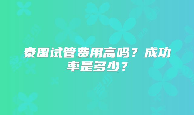泰国试管费用高吗?成功率是多少?
