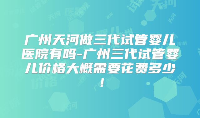 广州天河做三代试管婴儿医院有吗-广州三代试管婴儿价格大概需要花费多少!