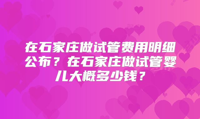 在石家庄做试管费用明细公布？在石家庄做试管婴儿大概多少钱？