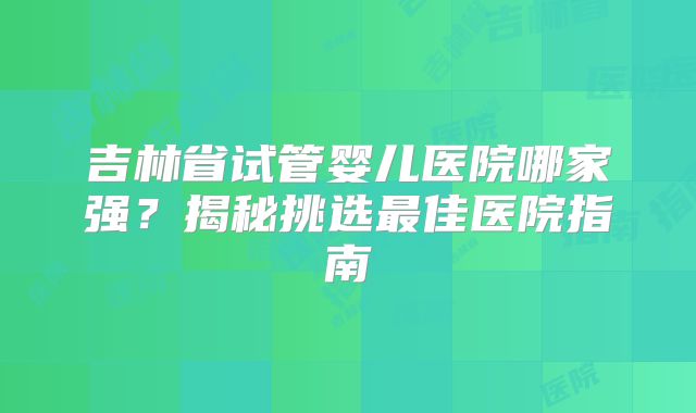 吉林省试管婴儿医院哪家强?揭秘挑选最佳医院指南
