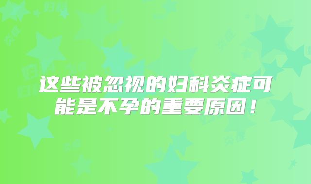 这些被忽视的妇科炎症可能是不孕的重要原因！