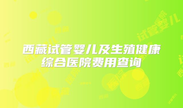 西藏试管婴儿及生殖健康综合医院费用查询