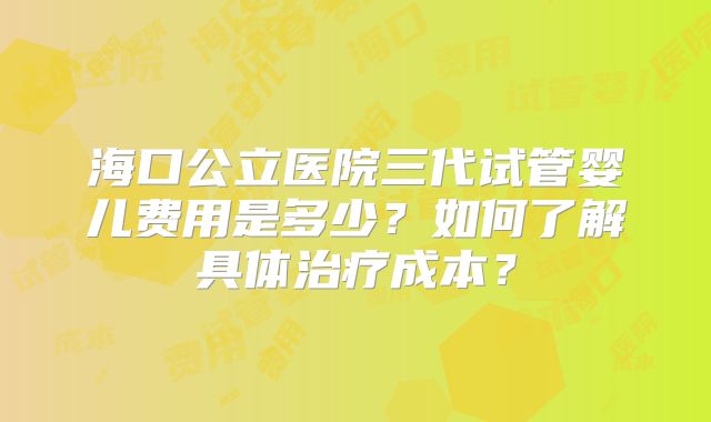 海口公立医院三代试管婴儿费用是多少?如何了解具体治疗成本?