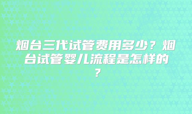 烟台三代试管费用多少？烟台试管婴儿流程是怎样的？