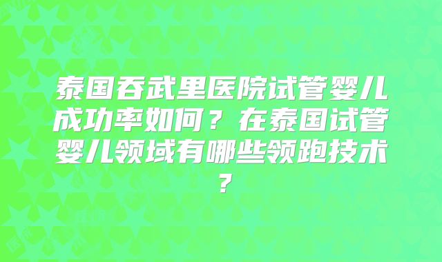 泰国吞武里医院试管婴儿成功率如何?在泰国试管婴儿领域有哪些领跑技术?