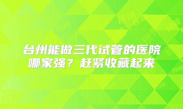台州能做三代试管的医院哪家强?赶紧收藏起来