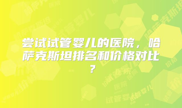 尝试试管婴儿的医院,哈萨克斯坦排名和价格对比?