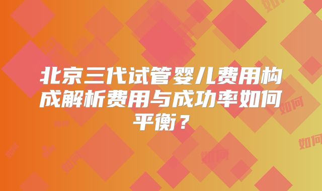 北京三代试管婴儿费用构成解析费用与成功率如何平衡？