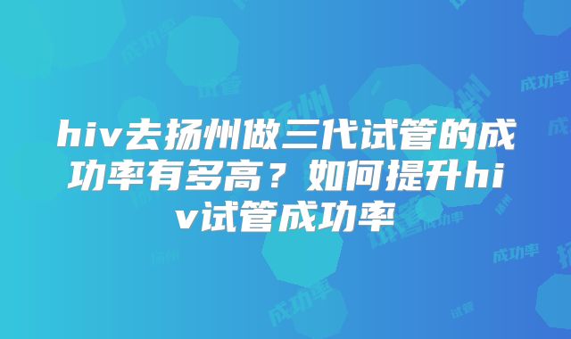 hiv去扬州做三代试管的成功率有多高？如何提升hiv试管成功率