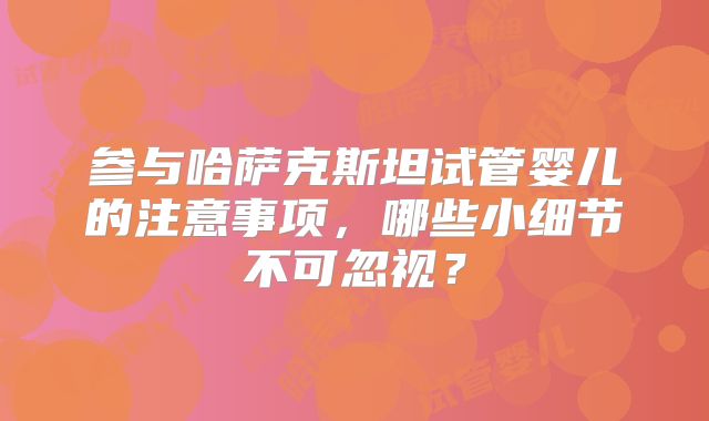 参与哈萨克斯坦试管婴儿的注意事项，哪些小细节不可忽视？