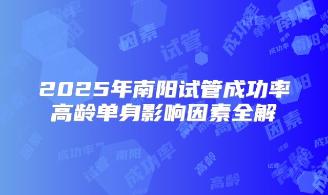 2025年南阳试管成功率高龄单身影响因素全解