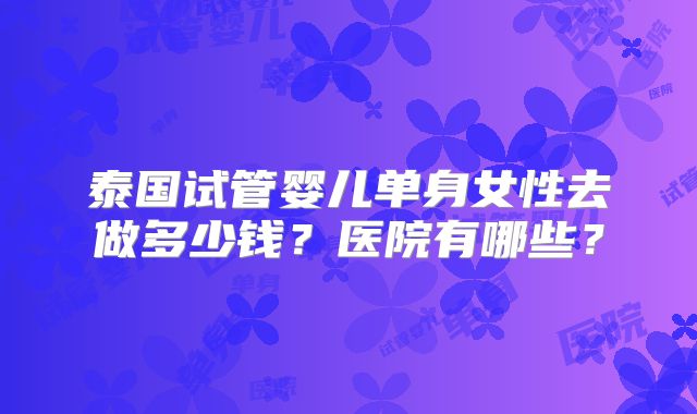 泰国试管婴儿单身女性去做多少钱？医院有哪些？