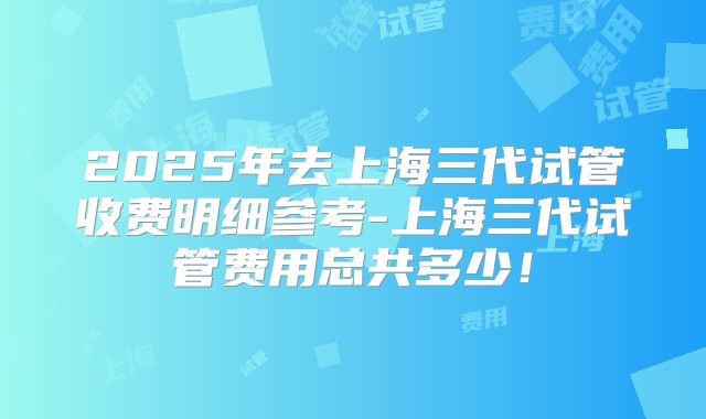 2025年去上海三代试管收费明细参考-上海三代试管费用总共多少!