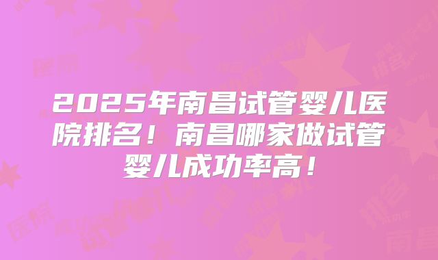 2025年南昌试管婴儿医院排名！南昌哪家做试管婴儿成功率高！