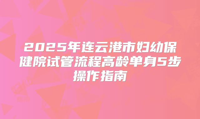 2025年连云港市妇幼保健院试管流程高龄单身5步操作指南