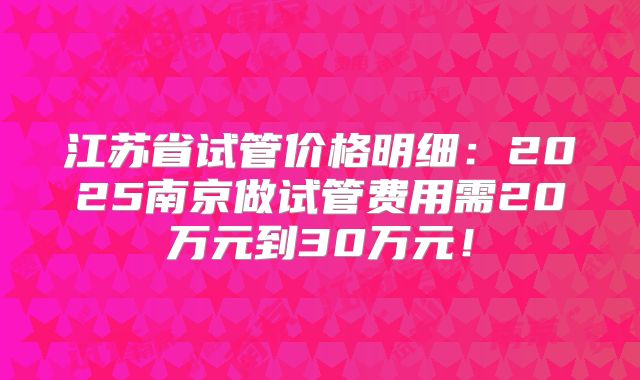 江苏省试管价格明细:2025南京做试管费用需20万元到30万元!