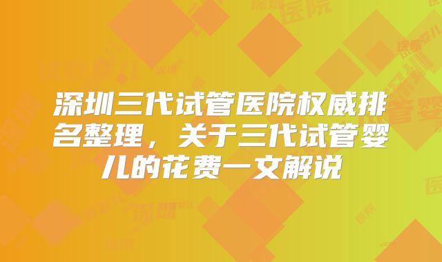深圳三代试管医院权威排名整理,关于三代试管婴儿的花费一文解说
