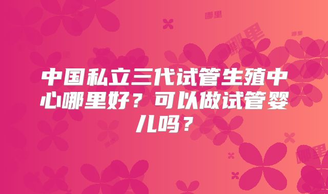 中国私立三代试管生殖中心哪里好?可以做试管婴儿吗?