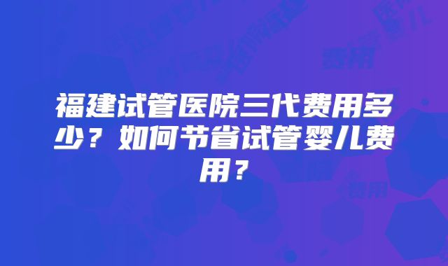 福建试管医院三代费用多少?如何节省试管婴儿费用?