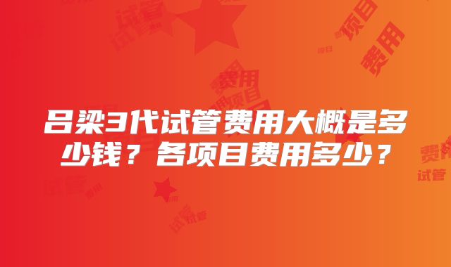 吕梁3代试管费用大概是多少钱？各项目费用多少？