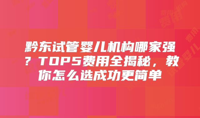 黔东试管婴儿机构哪家强?TOP5费用全揭秘,教你怎么选成功更简单