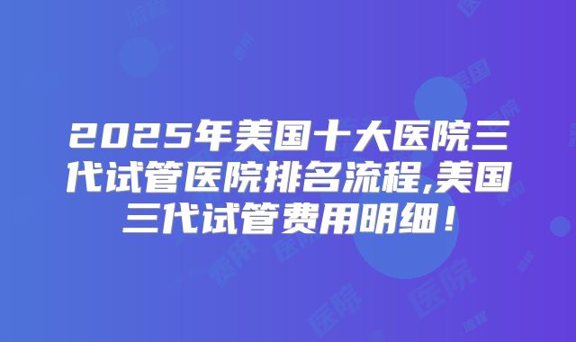 2025年美国十大医院三代试管医院排名流程,美国三代试管费用明细!