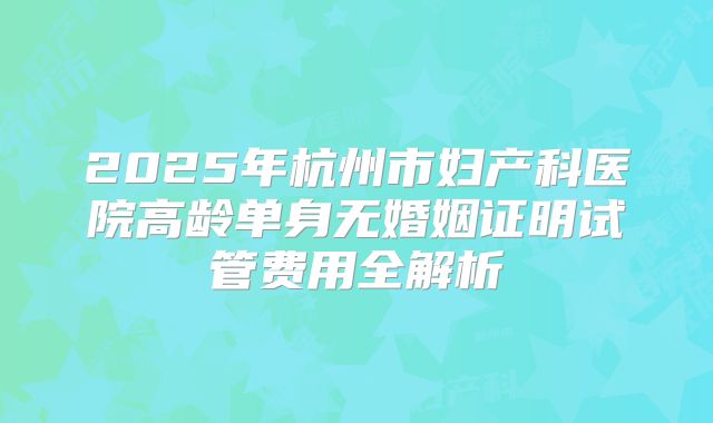 2025年杭州市妇产科医院高龄单身无婚姻证明试管费用全解析