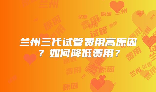 兰州三代试管费用高原因?如何降低费用?