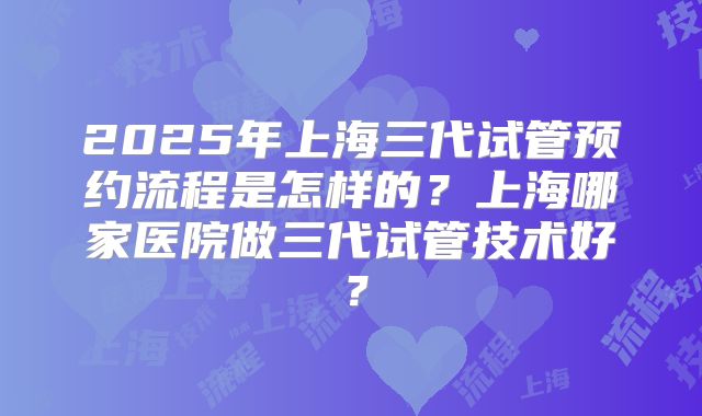 2025年上海三代试管预约流程是怎样的？上海哪家医院做三代试管技术好？