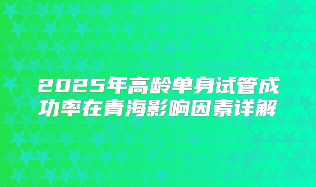 2025年高龄单身试管成功率在青海影响因素详解