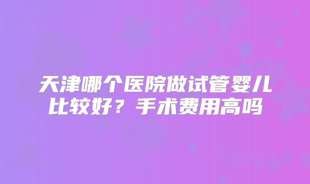天津哪个医院做试管婴儿比较好?手术费用高吗