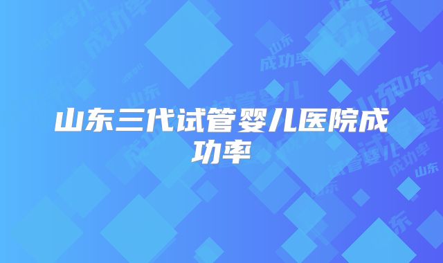 山东三代试管婴儿医院成功率