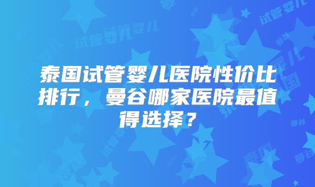 泰国试管婴儿医院性价比排行,曼谷哪家医院最值得选择?
