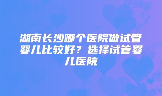 湖南长沙哪个医院做试管婴儿比较好?选择试管婴儿医院
