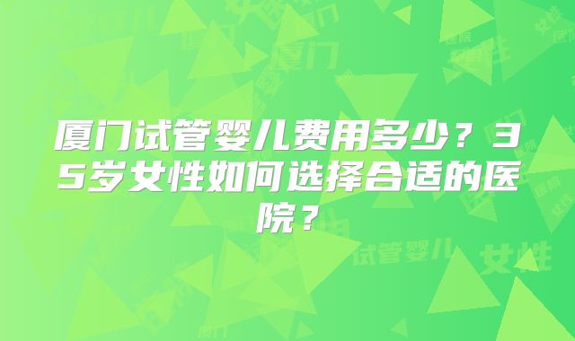 厦门试管婴儿费用多少？35岁女性如何选择合适的医院？