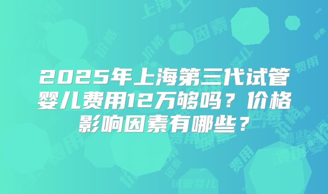 2025年上海第三代试管婴儿费用12万够吗?价格影响因素有哪些?