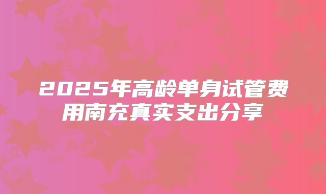 2025年高龄单身试管费用南充真实支出分享