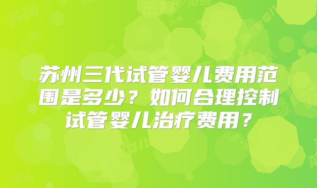 苏州三代试管婴儿费用范围是多少？如何合理控制试管婴儿治疗费用？