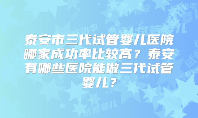 泰安市三代试管婴儿医院哪家成功率比较高?泰安有哪些医院能做三代试管婴儿?