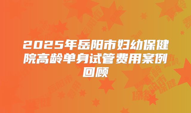 2025年岳阳市妇幼保健院高龄单身试管费用案例回顾