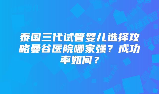 泰国三代试管婴儿选择攻略曼谷医院哪家强?成功率如何?