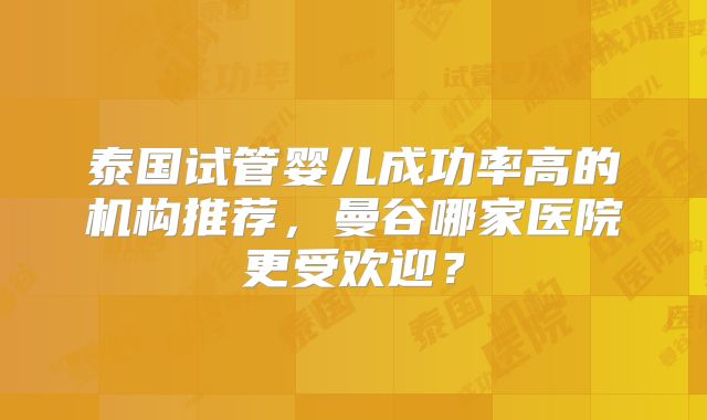 泰国试管婴儿成功率高的机构推荐,曼谷哪家医院更受欢迎?
