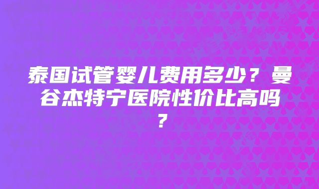 泰国试管婴儿费用多少？曼谷杰特宁医院性价比高吗？