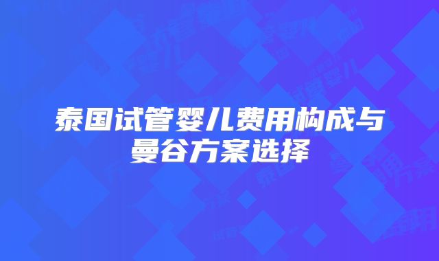 泰国试管婴儿费用构成与曼谷方案选择